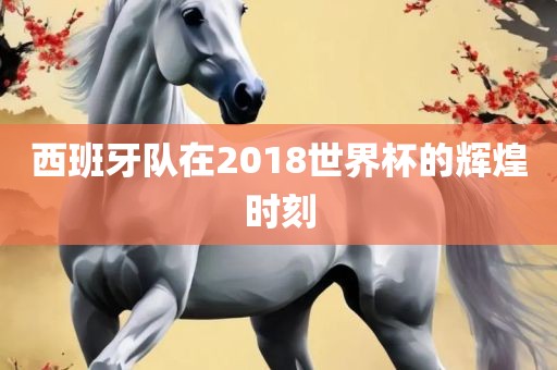 西班牙队在2018世界杯的辉煌时刻
