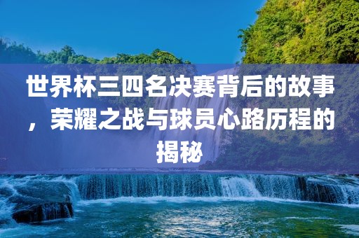 世界杯三四名决赛背后的故事，荣耀之战与球员心路历程的揭秘