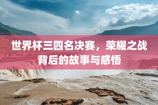 世界杯三四名决赛，荣耀之战背后的故事与感悟