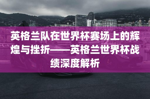 英格兰队在世界杯赛场上的辉煌与挫折——英格兰世界杯战绩深度解析吉安市靖泰电力工程有限公司