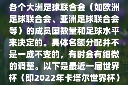 世界杯的名额分配通常是根据各个大洲足球联合会（如欧洲足球联合会、亚洲足球联合会吉安市靖泰电力工程有限公司等）的成员国数量和足球水平来决定的。具体名额分配并不是一成不变的，有时会有细微的调整。以下是最近一届世界杯（即2022年卡塔尔世界杯）各大洲的名额分配情况