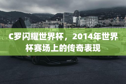 C罗闪耀世界杯，2014年世界杯赛场上的传奇表现吉安市靖泰电力工程有限公司