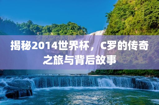 揭秘2014世界杯，C罗的传奇之旅与背后故事