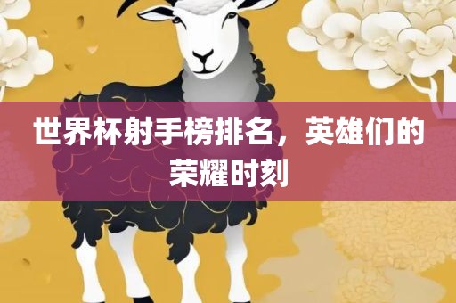 世界杯射手榜排名，英雄们的荣耀时刻吉安市靖泰电力工程有限公司