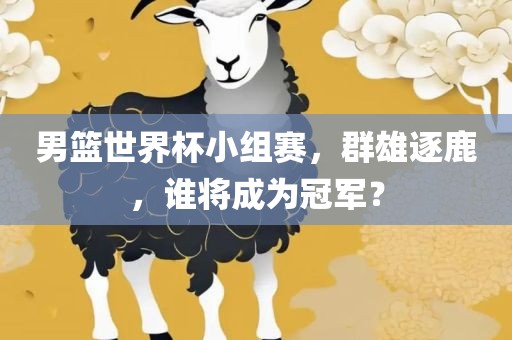 男篮世界杯小组赛，群雄逐鹿，谁将成为冠军？