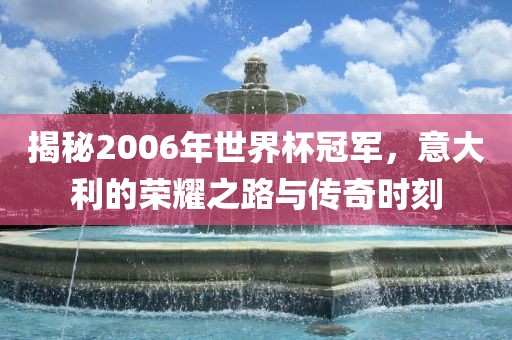 揭秘2006年世界杯冠军，意大利的荣耀之路与传奇时刻