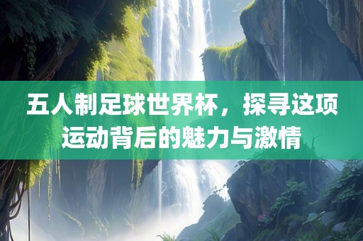 五人制足球世界杯，探寻这项运动背后的魅力与激情