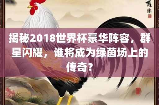 揭秘2018世界杯豪华阵容，群星闪耀，谁将成为绿茵场上的传奇？吉安市靖泰电力工程有限公司