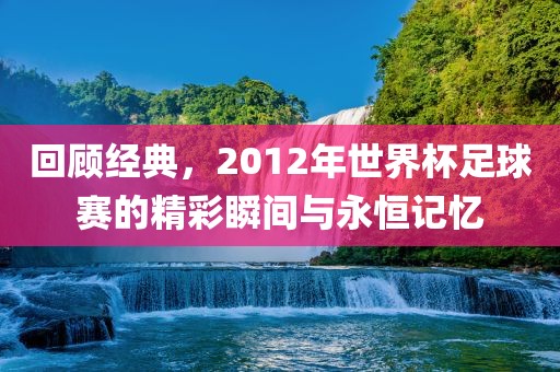 回顾经典，2012年世界杯足球赛的精彩瞬间与永恒记忆吉安市靖泰电力工程有限公司