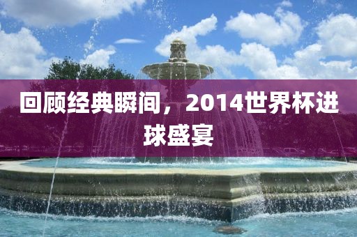 回顾经典瞬间，2014世界杯进球盛宴