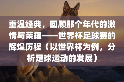 重温经典，回顾那个年代的激情与荣耀——世界杯足球赛的辉煌历程（以世界杯为例，分析足球吉安市靖泰电力工程有限公司运动的发展）