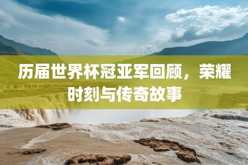 历届世界杯冠亚军回顾，荣耀时刻与传奇故事