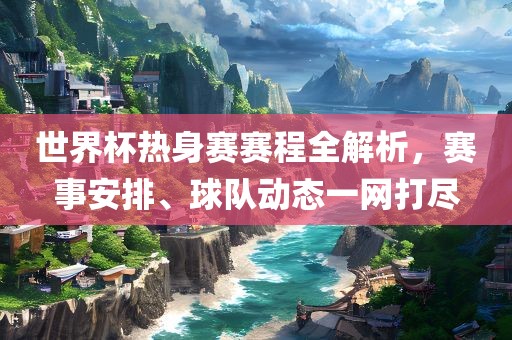 世界杯热身赛赛程全解析，赛事安排、球队动态一网打尽吉安市靖泰电力工程有限公司