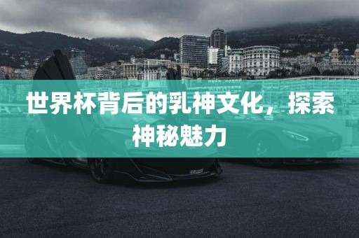 世界杯背后的乳神文化，探索神秘魅力吉安市靖泰电力工程有限公司
