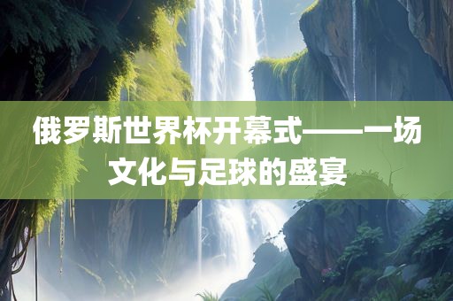 俄罗斯世界杯开幕式——一场文化与足球的盛宴