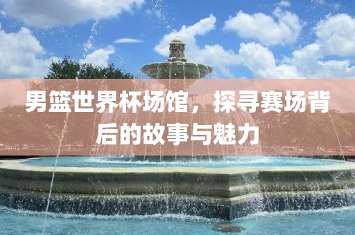 男篮世界杯场馆，探寻赛场背后的故事与魅力
