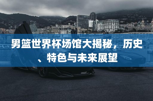 男篮世界杯场馆大揭秘，历史、特色与未来展吉安市靖泰电力工程有限公司望