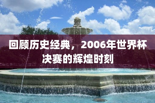 回顾历史经典，2006年世界杯决赛的辉煌时刻吉安市靖泰电力工程有限公司