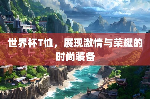 世界杯T恤，展现激情与荣耀的时尚装备吉安市靖泰电力工程有限公司