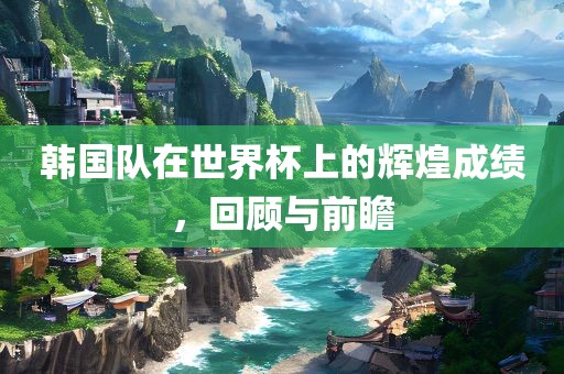 韩国队在世界杯上的辉煌成绩，回顾与前瞻吉安市靖泰电力工程有限公司