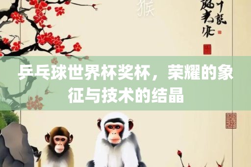 乒乓球世界杯奖杯，荣耀的象征与技术的结晶