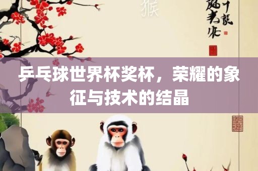 乒乓球世界杯奖杯，荣耀的象征与技术的结晶