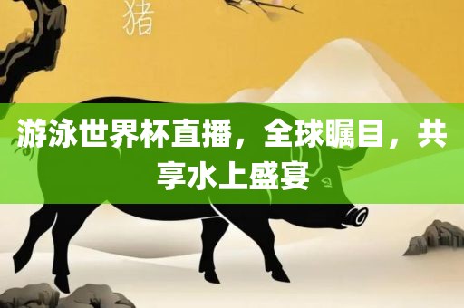游泳世界杯直播，全球瞩目，共享水上盛宴吉安市靖泰电力工程有限公司