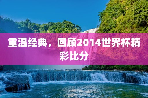 重温经典，回顾2014世界杯精彩比分吉安市靖泰电力工程有限公司