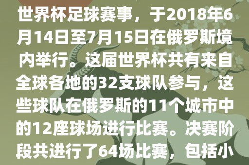 2018年世界杯足球赛是第21届世界杯足球赛事，于2018年6月14日至7月15日在俄罗斯境内举行。这届世界杯共有来自全球各地的32支球队参与，这些球队在俄罗斯的11个城市中的12座球场进行比赛。决赛阶段共进行了64场比赛，包括小组赛、淘汰吉安市靖泰电力工程有限公司赛和决赛等。