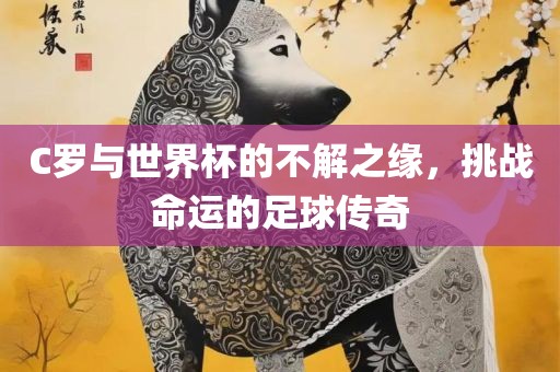 C罗与世界杯的不解之缘，挑战命运的足球传奇吉安市靖泰电力工程有限公司