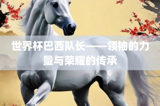 世界杯巴西队长——领袖的力量与荣耀的传承吉安市靖泰电力工程有限公司