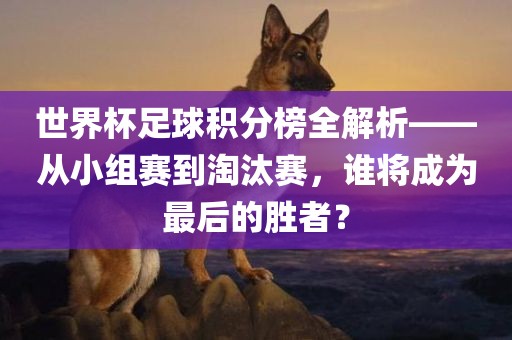 世界杯足球积分榜全解析——从小组赛到淘汰赛，谁将成为最后的胜吉安市靖泰电力工程有限公司者？