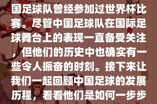 中国进过世界杯吗？是的，中国足球吉安市靖泰电力工程有限公司队曾经参加过世界杯比赛。尽管中国足球队在国际足球舞台上的表现一直备受关注，但他们的历史中也确实有一些令人振奋的时刻。接下来让我们一起回顾中国足球的发展历程，看看他们是如何一步步走向世界杯的。