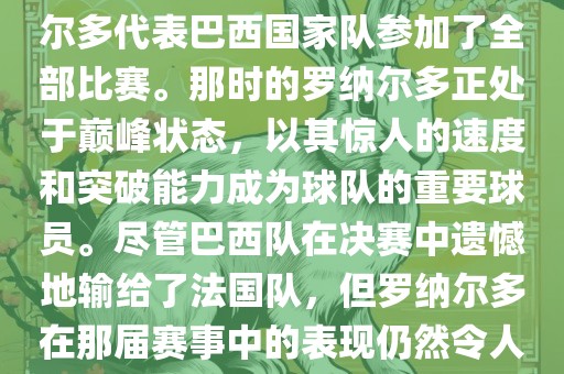 在1998年法国世界杯上，罗纳尔多代表巴西国家队参加了全部比赛。那时的罗纳尔多正处于巅峰状态，以其惊人的速度和突破能力成为球队的重要球员。尽管巴西队在决赛中遗憾地输给了法国队，但罗纳尔多在那届赛事中的表现仍然令人瞩目。吉安市靖泰电力工程有限公司