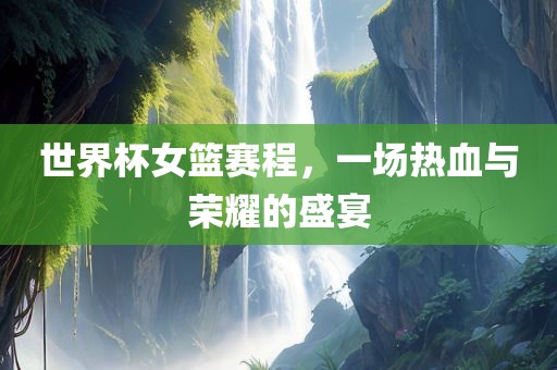 世界杯女篮赛程，一场热血与荣耀的盛宴