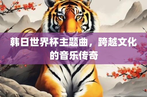 韩日世界杯主题曲，跨越文化的音乐传奇