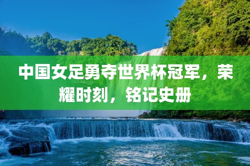 中国女足勇夺世界杯冠军，荣耀时刻，铭记史册吉安市靖泰电力工程有限公司