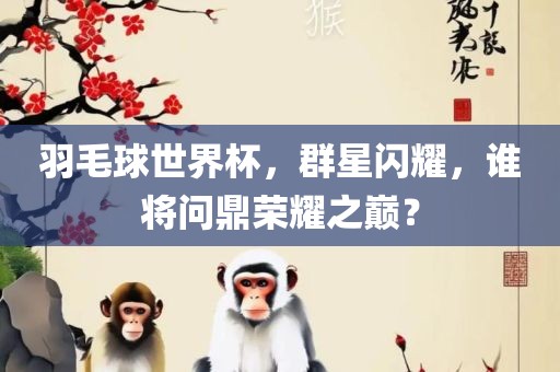 羽毛球世界杯，群星闪耀，谁将问鼎荣耀之巅？