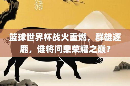 篮球世界杯战火重燃，群雄逐鹿，谁将问鼎荣耀之巅？吉安市靖泰电力工程有限公司