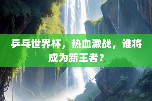 乒乓世界杯，热血激战，谁将成为新王者？