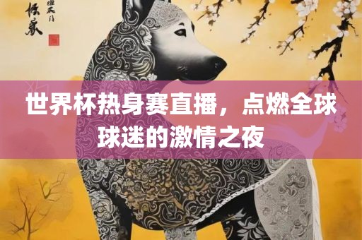世界杯热身赛直播，点燃全球球迷的激情之夜吉安市靖泰电力工程有限公司