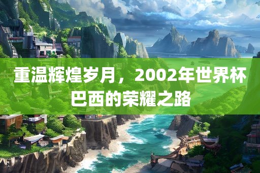 重温辉煌岁月，2002年世界杯巴西的荣耀之路