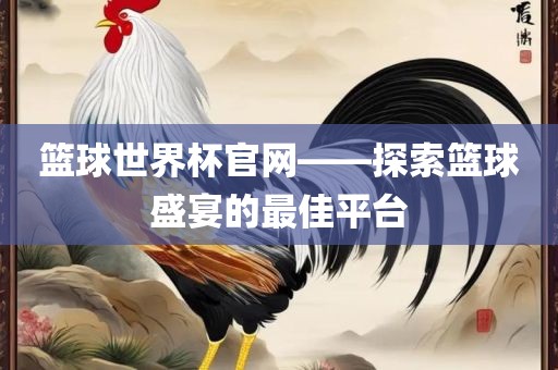 篮球世界杯官网——探索篮球盛宴的最佳平台