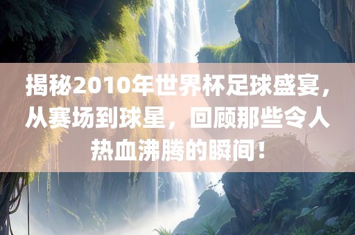 揭秘2010年世界杯足球盛宴，从赛场到球星，回顾那些令人热血沸腾的瞬间！吉安市靖泰电力工程有限公司