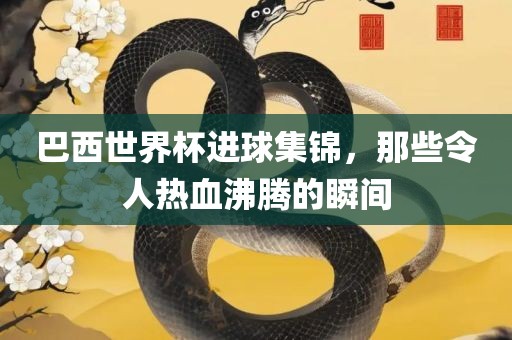 巴西世界杯进球集锦，那些令人热血沸腾的瞬间