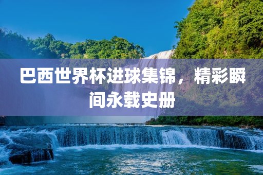 巴西世界杯进球集锦，精彩瞬间永载史册