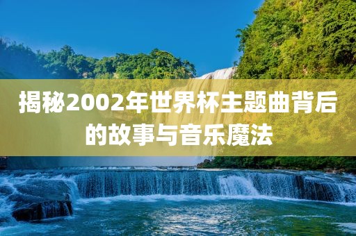 揭秘2002年世界杯主题曲背后的故事与音乐魔法吉安市靖泰电力工程有限公司