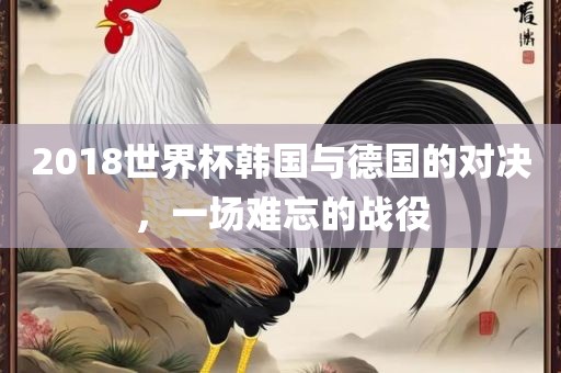 2018世界杯韩国与德国的对决，一场难忘的战役
