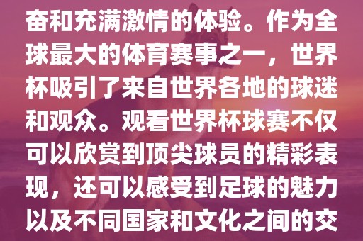 观看世界杯球赛是一种令人兴奋和充满激情的体验。作为全球最大的体育赛事之一，世界杯吸引了来自世界各地的球迷和观众。观看世界杯球赛不仅可以欣赏到顶尖球员的精彩表现，还可以感受到足球的魅力以及不同国家和文化之间的交流与碰撞。