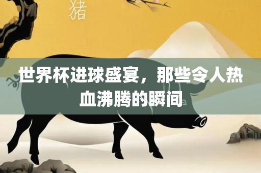 世界杯进球盛宴，那些令人热血沸腾的瞬间